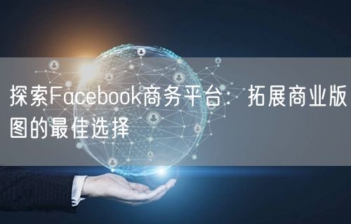 探索Facebook商务平台:拓展商业版图的最佳选择