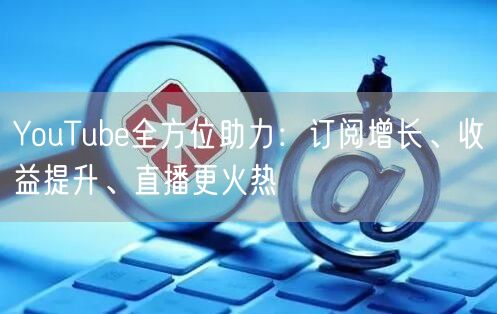 YouTube全方位助力:订阅增长、收益提升、直播更火热