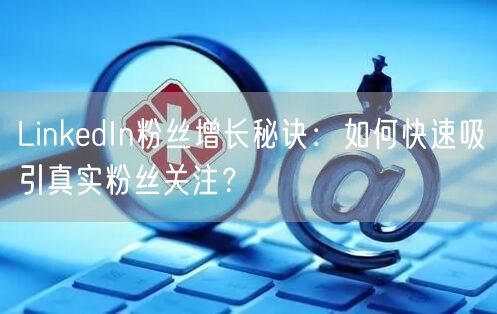 LinkedIn粉丝增长秘诀:如何快速吸引真实粉丝关注?