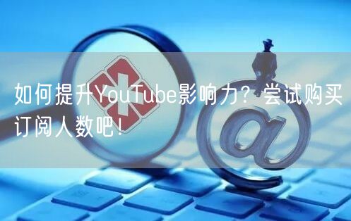 如何提升YouTube影响力?尝试购买订阅人数吧!
