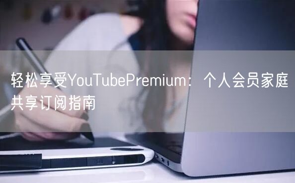 轻松享受YouTubePremium:个人会员家庭共享订阅指南