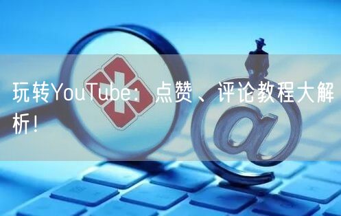 玩转YouTube:点赞、评论教程大解析!
