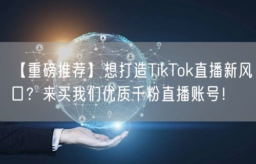 【重磅推荐】想打造TikTok直播新风口?来买我们优质千粉直播账号!