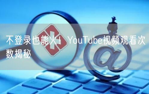 不登录也能火!YouTube视频观看次数揭秘