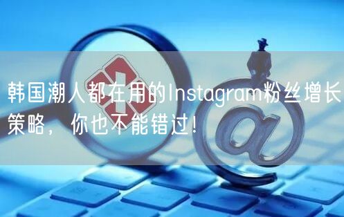 韩国潮人都在用的Instagram粉丝增长策略,你也不能错过!