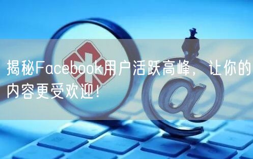 揭秘Facebook用户活跃高峰,让你的内容更受欢迎!