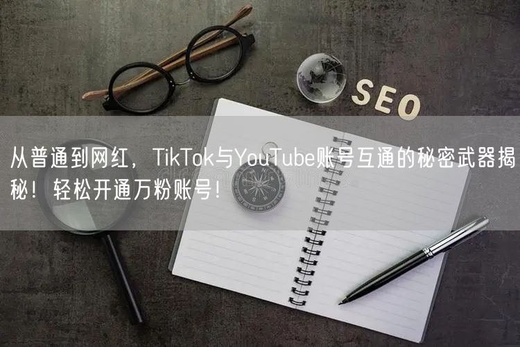 从普通到网红,TikTok与YouTube账号互通的秘密武器揭秘!轻松开通万粉账