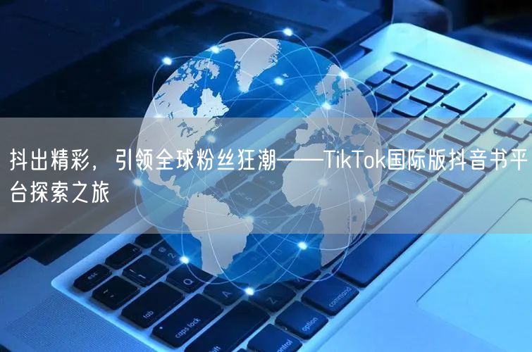 抖出精彩,引领全球粉丝狂潮——TikTok国际版抖音书平台探索之旅