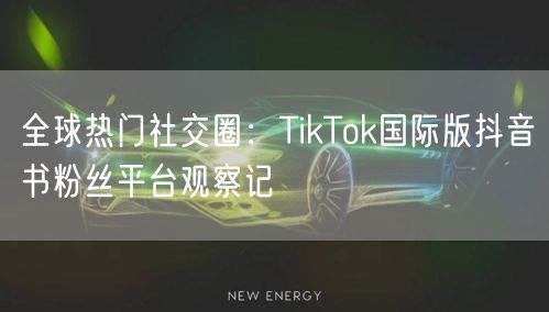 全球热门社交圈:TikTok国际版抖音书粉丝平台观察记