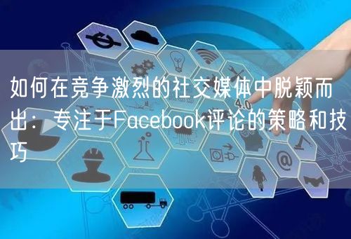 如何在竞争激烈的社交媒体中脱颖而出:专注于Facebook评论的策略和技巧