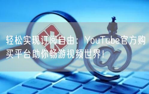 轻松实现订阅自由:YouTube官方购买平台助你畅游视频世界!