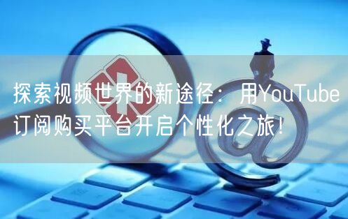 探索视频世界的新途径:用YouTube订阅购买平台开启个性化之旅!