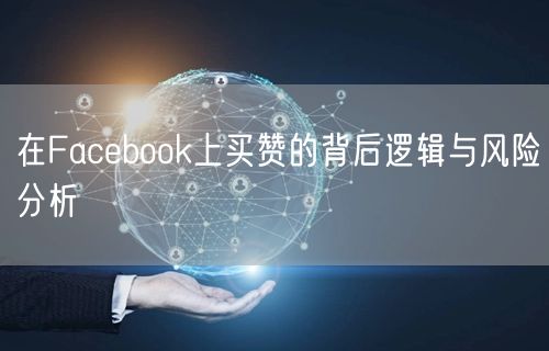 在Facebook上买赞的背后逻辑与风险分析