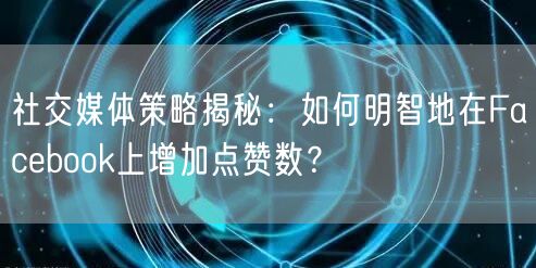 社交媒体策略揭秘：如何明智地在Facebook上增加点赞数？