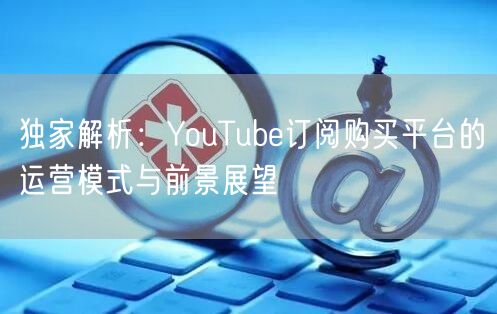独家解析：YouTube订阅购买平台的运营模式与前景展望