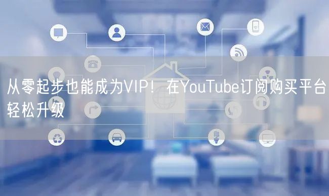 从零起步也能成为VIP！在YouTube订阅购买平台轻松升级