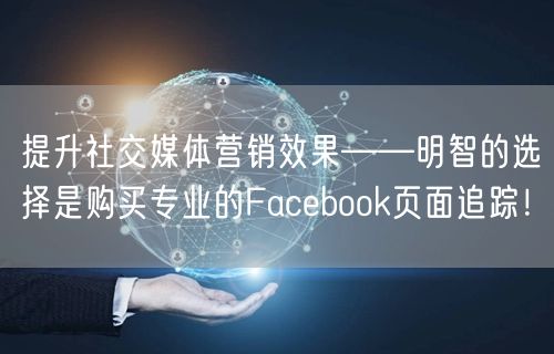 提升社交媒体营销效果——明智的选择是购买专业的Facebook页面追踪！