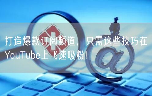 打造爆款订阅频道，只需这些技巧在YouTube上飞速吸粉！