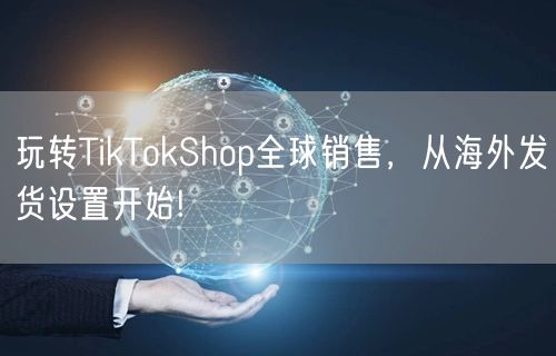 玩转TikTokShop全球销售，从海外发货设置开始!