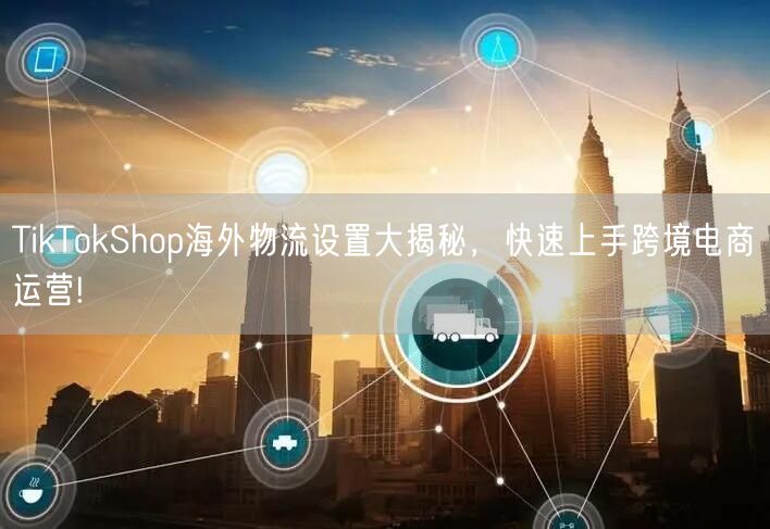 TikTokShop海外物流设置大揭秘，快速上手跨境电商运营!