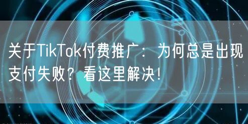 关于TikTok付费推广：为何总是出现支付失败？看这里解决！