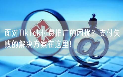 面对TikTok付费推广的困扰？支付失败的解决方案在这里！