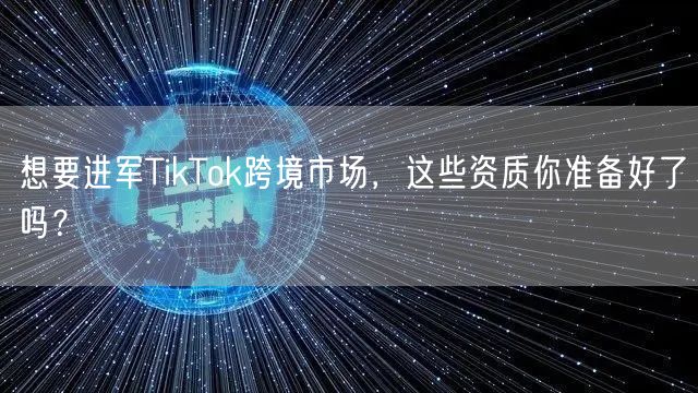 想要进军TikTok跨境市场，这些资质你准备好了吗？
