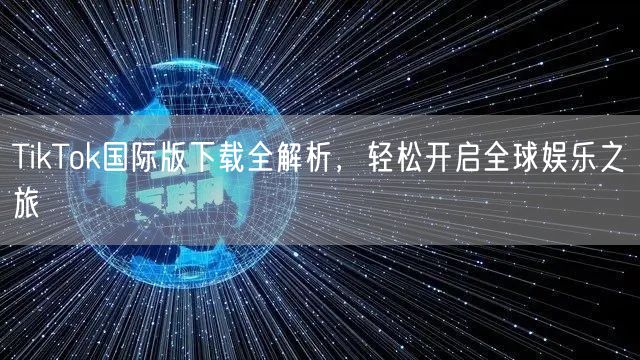 TikTok国际版下载全解析，轻松开启全球娱乐之旅