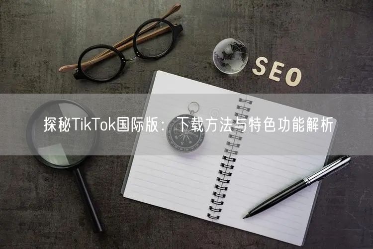 探秘TikTok国际版：下载方法与特色功能解析