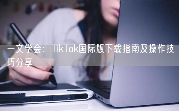一文学会：TikTok国际版下载指南及操作技巧分享
