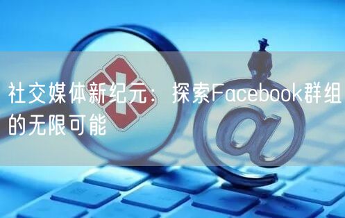 社交媒体新纪元：探索Facebook群组的无限可能